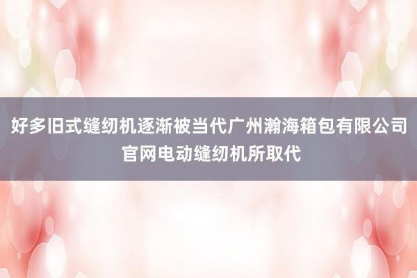 好多旧式缝纫机逐渐被当代广州瀚海箱包有限公司 官网电动缝纫机所取代